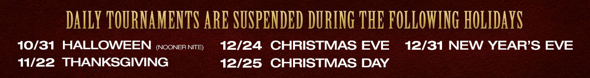 Daily Tournaments suspended during the following holidays: 10/31 Halloween (nooner nite), 11/22 Thanksgiving, 12/24 Christmas Eve, 12/25 Christmas Day, 12/31 New Year's Eve.